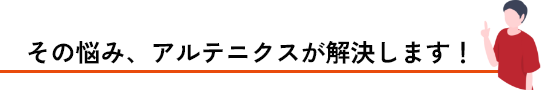 その悩み、アルテニクスが解決します！